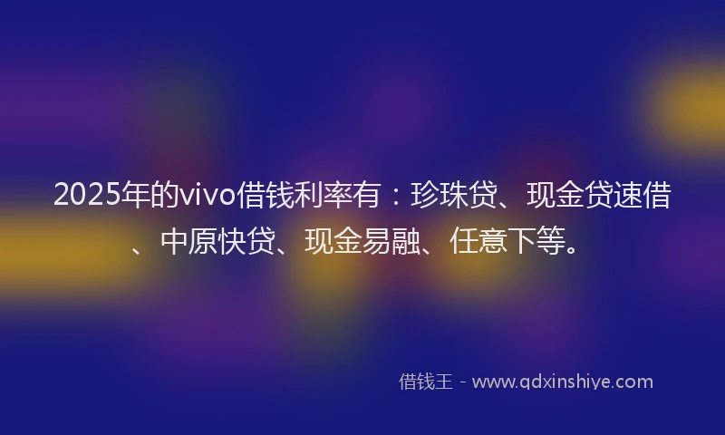 2025年的vivo借钱利率有：珍珠贷、现金贷速借、中原快贷、现金易融、任意下等。