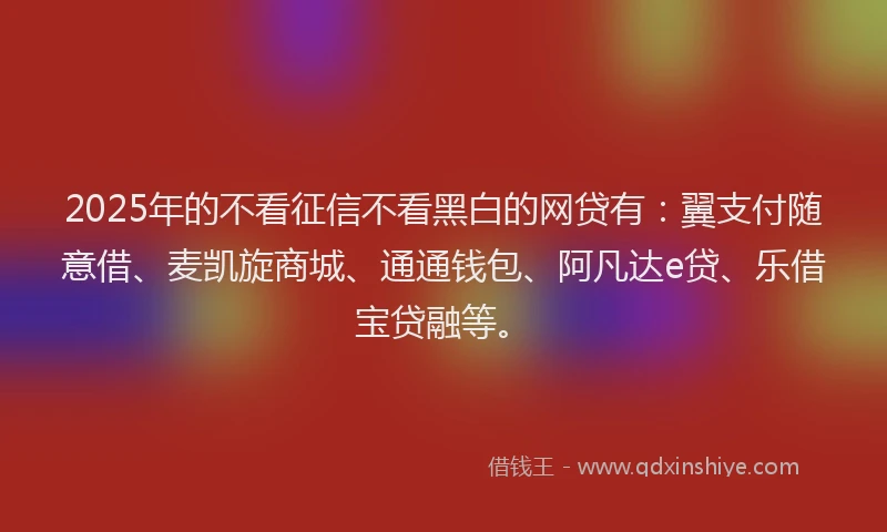 2025年的不看征信不看黑白的网贷有：翼支付随意借、麦凯旋商城、通通钱包、阿凡达e贷、乐借宝贷融等。