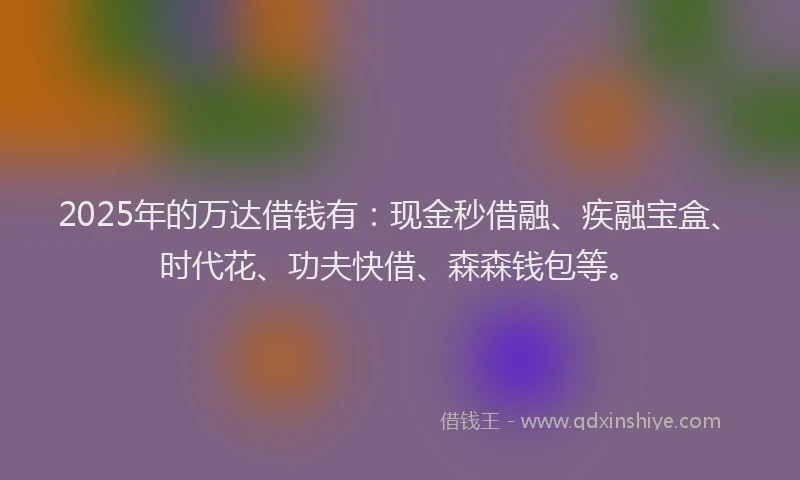 2025年的万达借钱有：现金秒借融、疾融宝盒、时代花、功夫快借、森森钱包等。