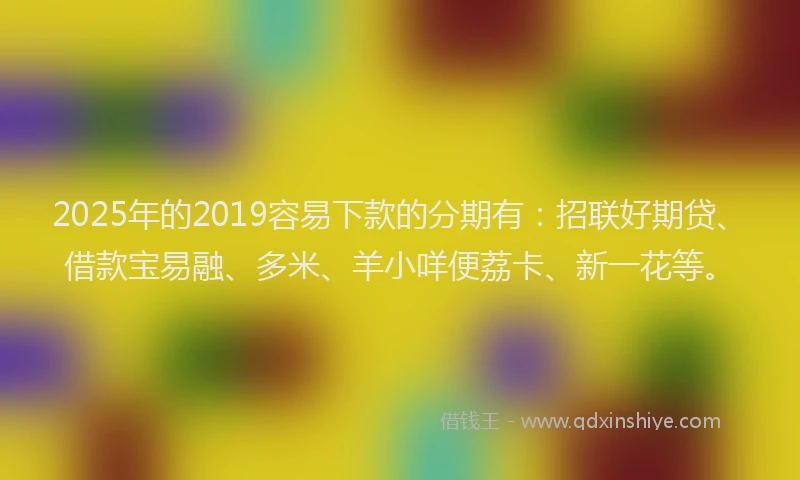 2025年的2019容易下款的分期有：招联好期贷、借款宝易融、多米、羊小咩便荔卡、新一花等。