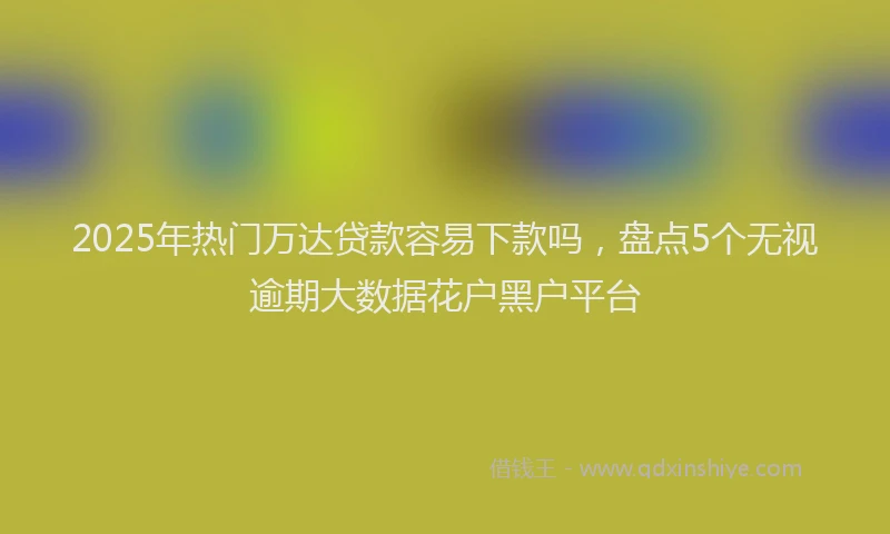 2025年热门万达贷款容易下款吗，盘点5个无视逾期大数据花户黑户平台