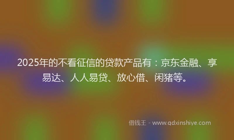 2025年的不看征信的贷款产品有：京东金融、享易达、人人易贷、放心借、闲猪等。