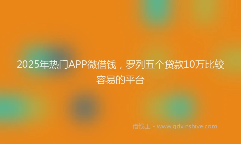 2025年热门APP微借钱，罗列五个贷款10万比较容易的平台