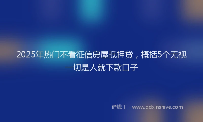 2025年热门不看征信房屋抵押贷，概括5个无视一切是人就下款口子