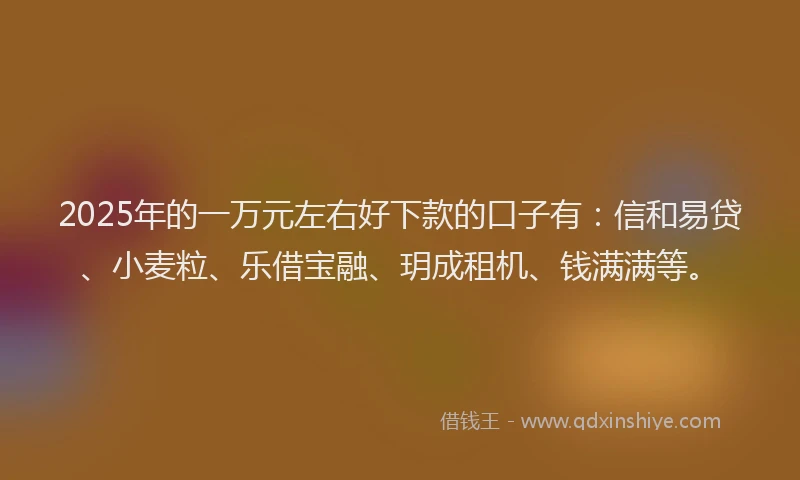 2025年的一万元左右好下款的口子有：信和易贷、小麦粒、乐借宝融、玥成租机、钱满满等。