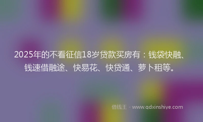 2025年的不看征信18岁贷款买房有：钱袋快融、钱速借融途、快易花、快贷通、萝卜租等。