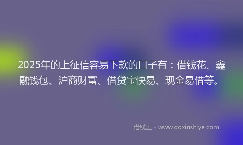 2025年的上征信容易下款的口子有：借钱花、鑫融钱包、沪商财富、借贷宝快易、现金易借等。