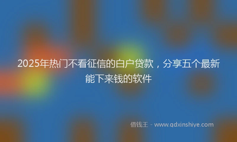 2025年热门不看征信的白户贷款，分享五个最新能下来钱的软件