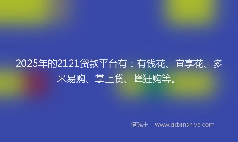 2025年的2121贷款平台有：有钱花、宜享花、多米易购、掌上贷、蜂狂购等。