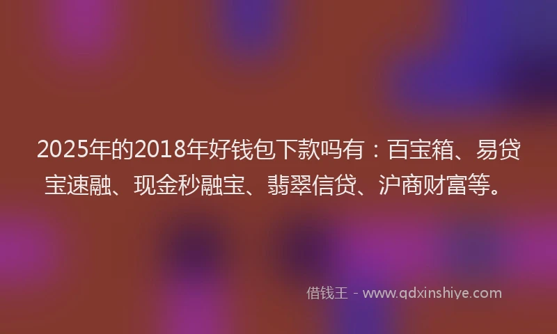 2025年的2018年好钱包下款吗有：百宝箱、易贷宝速融、现金秒融宝、翡翠信贷、沪商财富等。