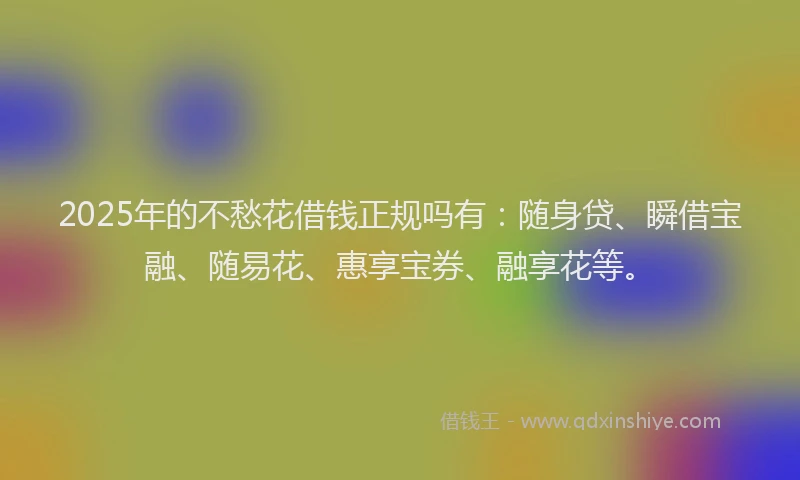 2025年的不愁花借钱正规吗有：随身贷、瞬借宝融、随易花、惠享宝券、融享花等。