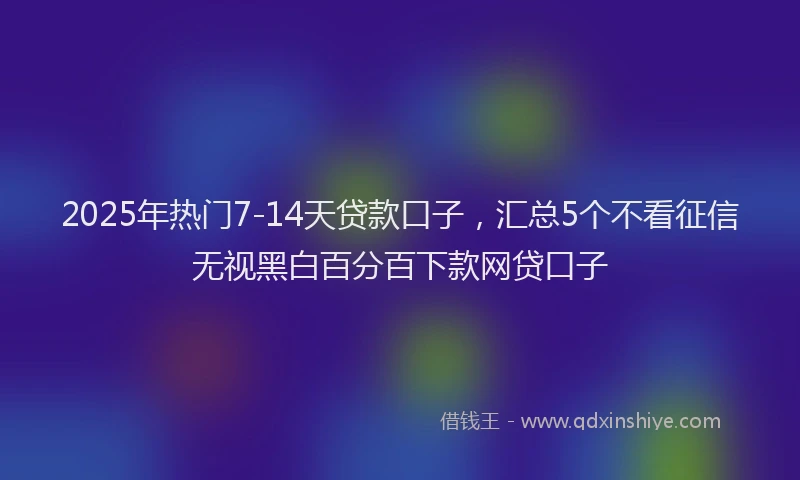 2025年热门7-14天贷款口子，汇总5个不看征信无视黑白百分百下款网贷口子