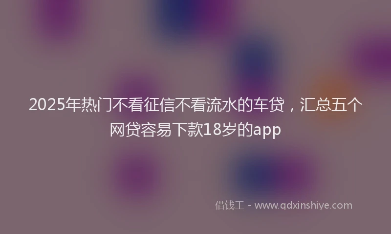2025年热门不看征信不看流水的车贷，汇总五个网贷容易下款18岁的app
