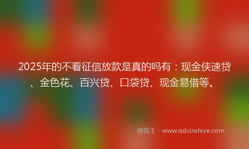 2025年的不看征信放款是真的吗有：现金侠速贷、金色花、百兴贷、口袋贷、现金易借等。