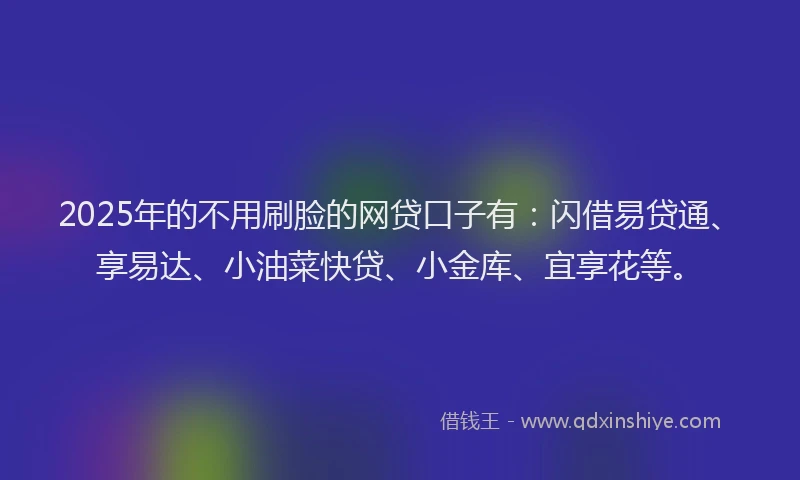 2025年的不用刷脸的网贷口子有：闪借易贷通、享易达、小油菜快贷、小金库、宜享花等。