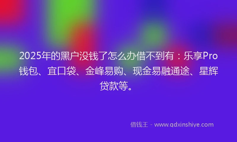 2025年的黑户没钱了怎么办借不到有：乐享Pro钱包、宜口袋、金峰易购、现金易融通途、星辉贷款等。