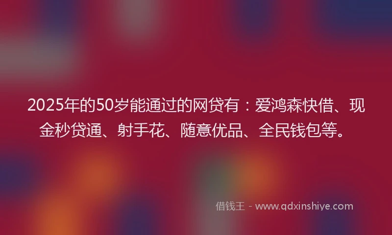 2025年的50岁能通过的网贷有：爱鸿森快借、现金秒贷通、射手花、随意优品、全民钱包等。