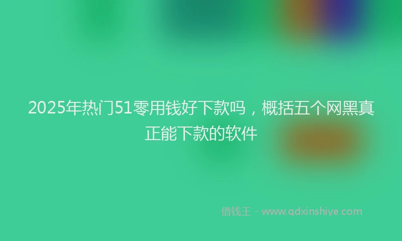 2025年热门51零用钱好下款吗，概括五个网黑真正能下款的软件
