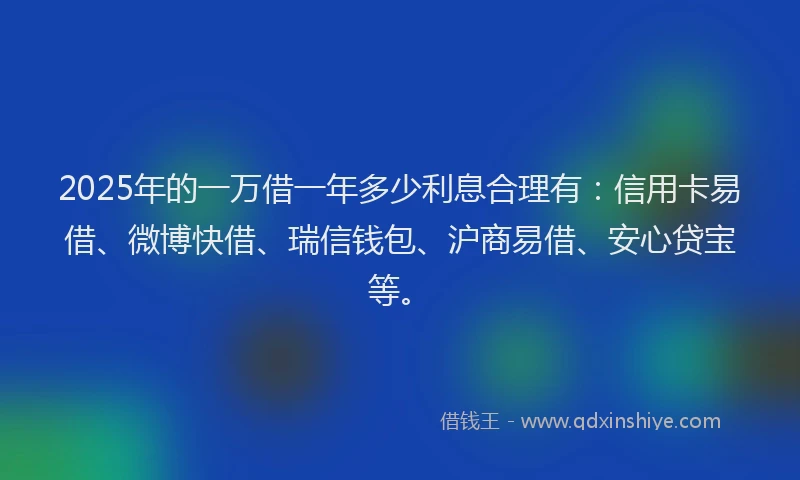 2025年的一万借一年多少利息合理有：信用卡易借、微博快借、瑞信钱包、沪商易借、安心贷宝等。