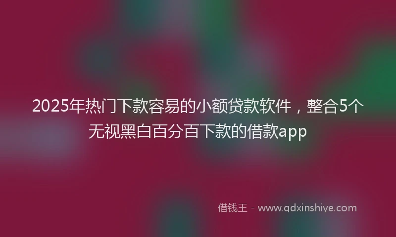 2025年热门下款容易的小额贷款软件，整合5个无视黑白百分百下款的借款app
