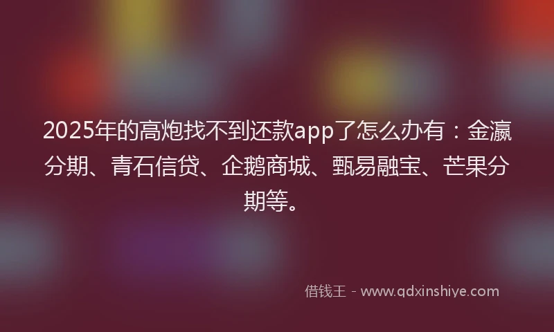 2025年的高炮找不到还款app了怎么办有：金瀛分期、青石信贷、企鹅商城、甄易融宝、芒果分期等。
