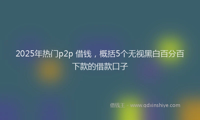 2025年热门p2p 借钱，概括5个无视黑白百分百下款的借款口子
