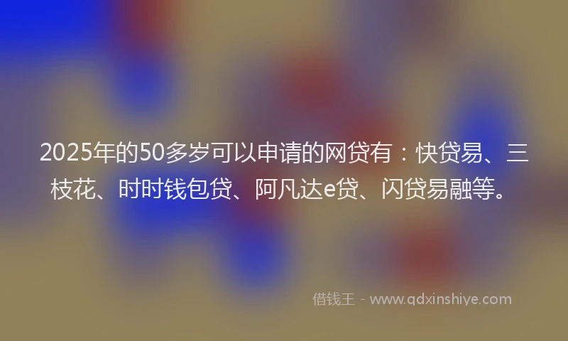 2025年的50多岁可以申请的网贷有：快贷易、三枝花、时时钱包贷、阿凡达e贷、闪贷易融等。