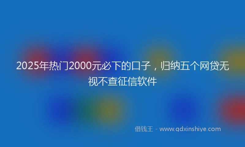2025年热门2000元必下的口子，归纳五个网贷无视不查征信软件