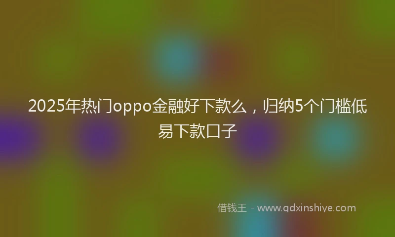 2025年热门oppo金融好下款么，归纳5个门槛低易下款口子