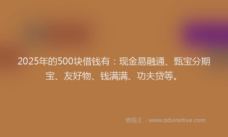 2025年的500块借钱有：现金易融通、甄宝分期宝、友好物、钱满满、功夫贷等。