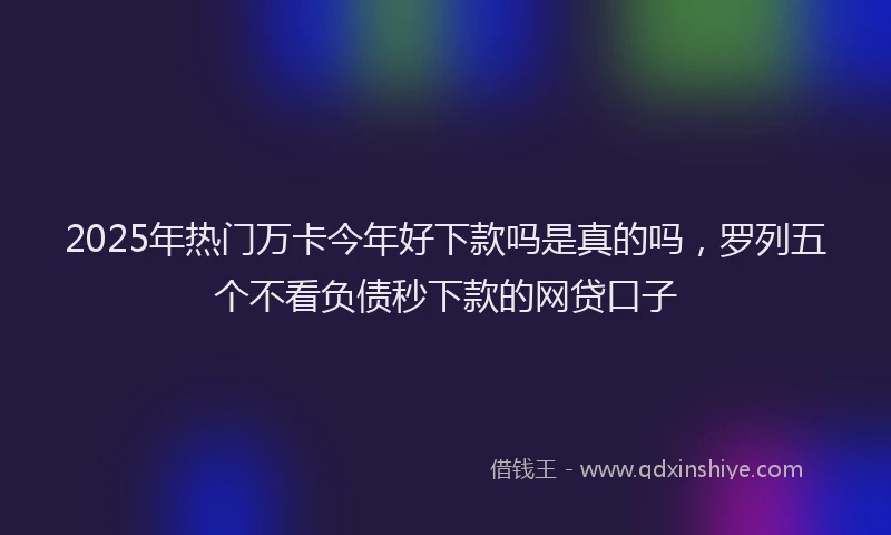 2025年热门万卡今年好下款吗是真的吗，罗列五个不看负债秒下款的网贷口子