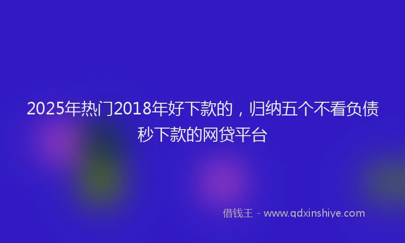 2025年热门2018年好下款的，归纳五个不看负债秒下款的网贷平台
