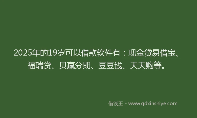 2025年的19岁可以借款软件有：现金贷易借宝、福瑞贷、贝赢分期、豆豆钱、天天购等。