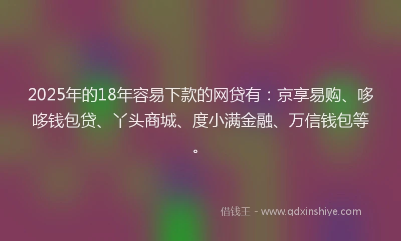 2025年的18年容易下款的网贷有：京享易购、哆哆钱包贷、丫头商城、度小满金融、万信钱包等。