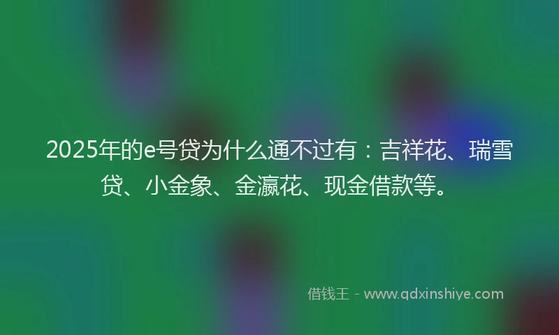 2025年的e号贷为什么通不过有：吉祥花、瑞雪贷、小金象、金瀛花、现金借款等。