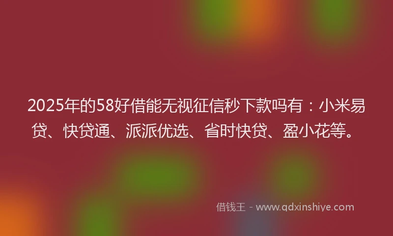 2025年的58好借能无视征信秒下款吗有：小米易贷、快贷通、派派优选、省时快贷、盈小花等。