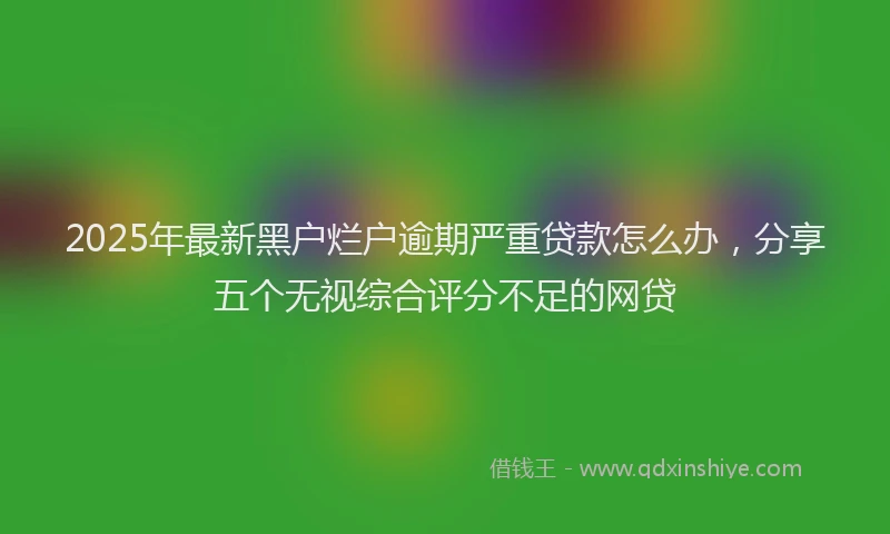2025年最新黑户烂户逾期严重贷款怎么办，分享五个无视综合评分不足的网贷