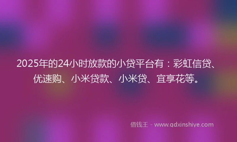 2025年的24小时放款的小贷平台有：彩虹信贷、优速购、小米贷款、小米贷、宜享花等。