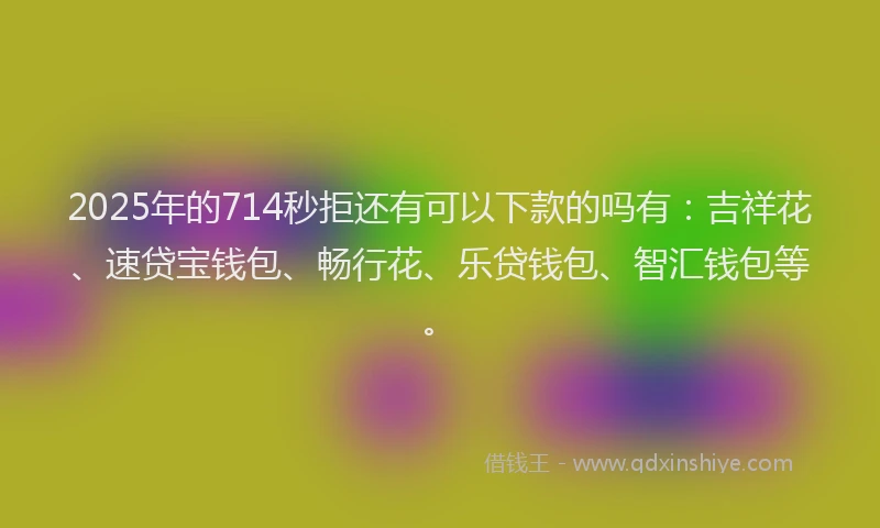 2025年的714秒拒还有可以下款的吗有：吉祥花、速贷宝钱包、畅行花、乐贷钱包、智汇钱包等。