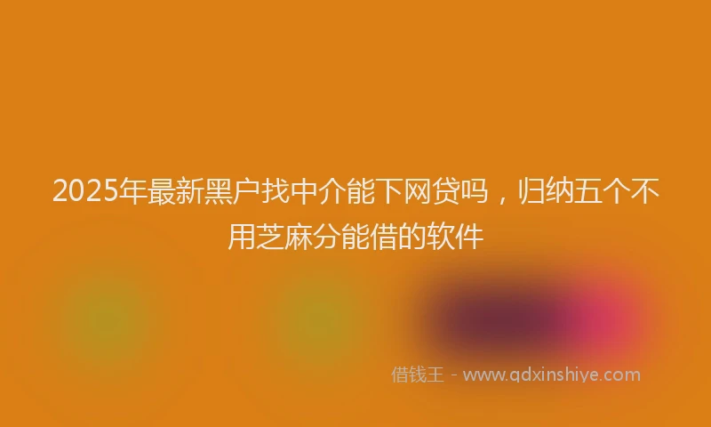 2025年最新黑户找中介能下网贷吗，归纳五个不用芝麻分能借的软件