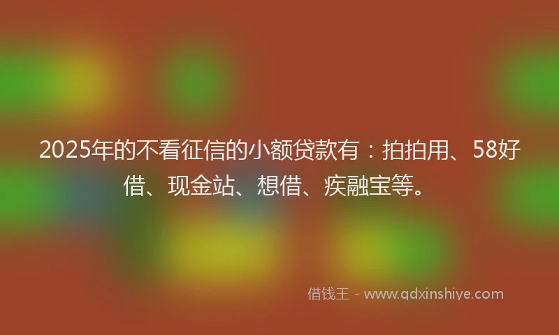 2025年的不看征信的小额贷款有：拍拍用、58好借、现金站、想借、疾融宝等。