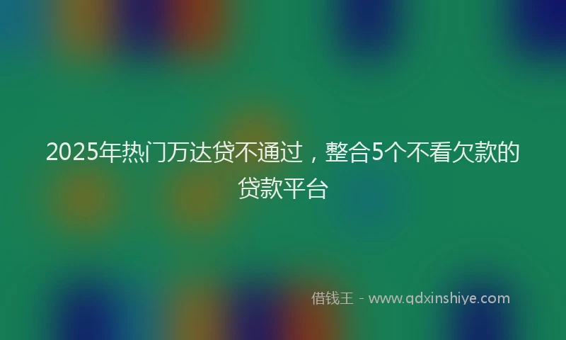2025年热门万达贷不通过，整合5个不看欠款的贷款平台