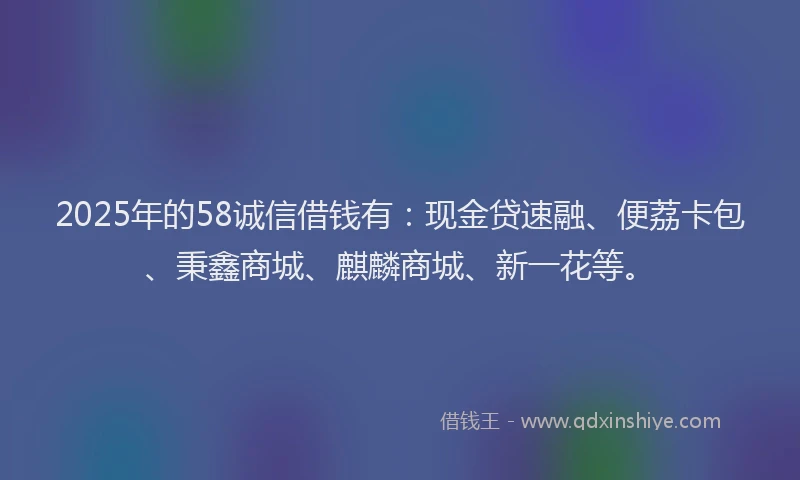 2025年的58诚信借钱有：现金贷速融、便荔卡包、秉鑫商城、麒麟商城、新一花等。