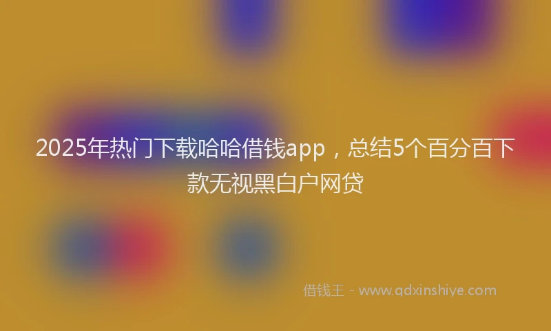 2025年热门下载哈哈借钱app，总结5个百分百下款无视黑白户网贷