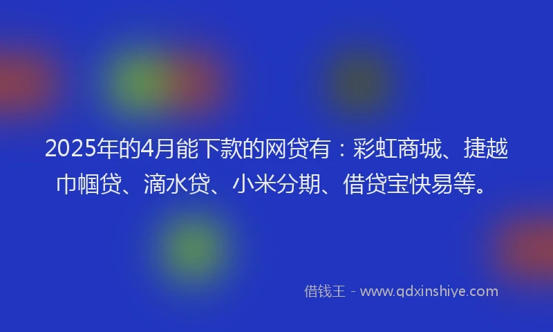 2025年的4月能下款的网贷有：彩虹商城、捷越巾帼贷、滴水贷、小米分期、借贷宝快易等。