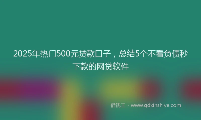 2025年热门500元贷款口子，总结5个不看负债秒下款的网贷软件