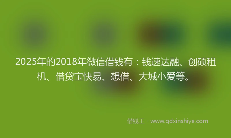 2025年的2018年微信借钱有：钱速达融、创硕租机、借贷宝快易、想借、大城小爱等。
