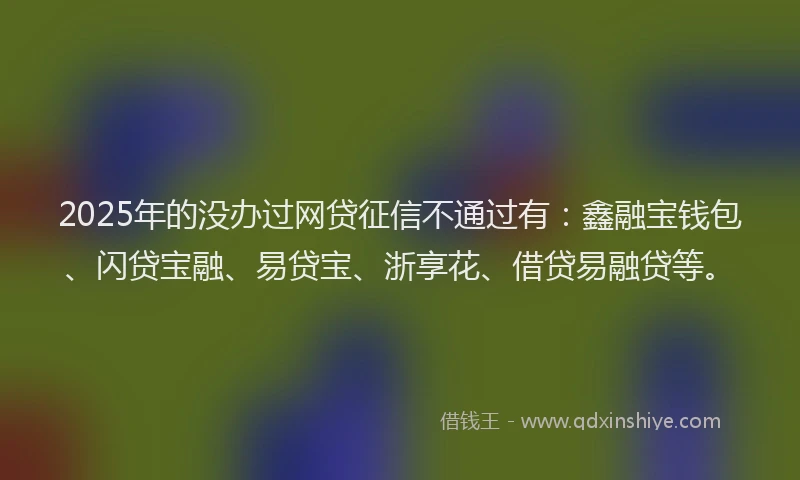 2025年的没办过网贷征信不通过有：鑫融宝钱包、闪贷宝融、易贷宝、浙享花、借贷易融贷等。