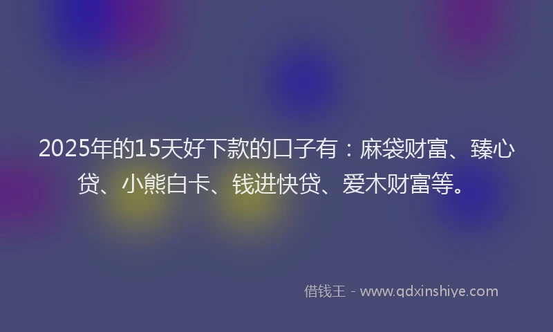 2025年的15天好下款的口子有：麻袋财富、臻心贷、小熊白卡、钱进快贷、爱木财富等。