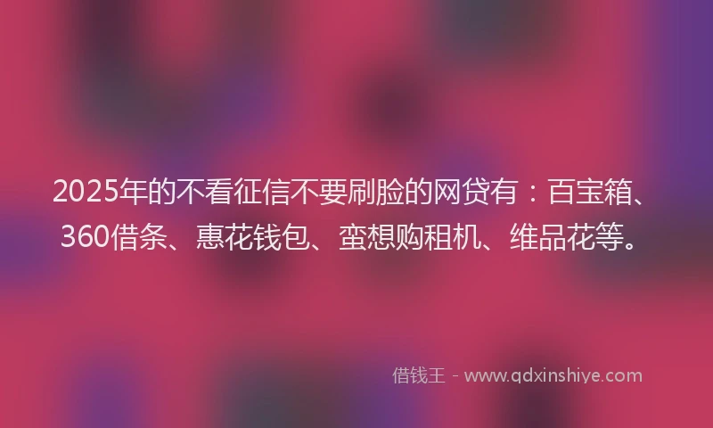 2025年的不看征信不要刷脸的网贷有：百宝箱、360借条、惠花钱包、蛮想购租机、维品花等。